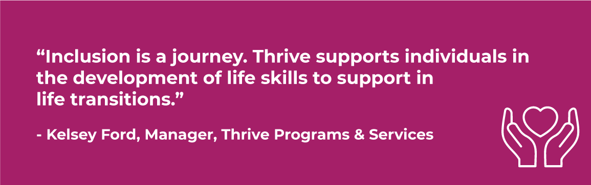 thirve-quote.png thrive quote “Inclusion is a journey. Thrive supports individuals in the development of life skills to support in life transitions.” - Kelsey Ford, Manager, Thrive Programs & Services