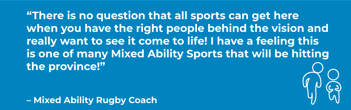 Blue box with quote: “There is no question that all sports can get here when you have the right people behind the vision and really want to see it come to life! I have a feeling this is one of many Mixed Ability Sports that will be hitting the province!”   – Mixed Ability Rugby Coach