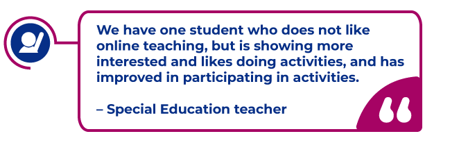 Teacher quote in a magenta bubble: We have one student who does not like online teaching, but is showing more interested and likes doing activities, and has improved in participating in activities.   – Special Education teacher