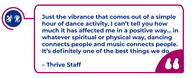 dancefit-quote.png Thrive Staff Quote in a magenta bubble: Just the vibrance that comes out of a simple hour of dance activity, I can’t tell you how much it has affected me in a positive way… in whatever spiritual or physical way, dancing connects people and music connects people. It’s definitely one of the best things we do – Thrive Staff